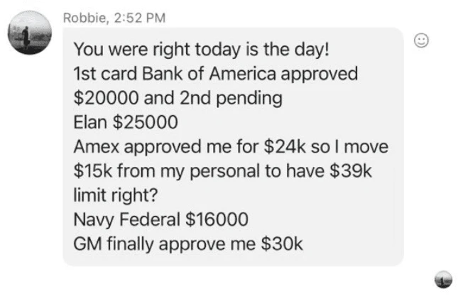 Robbie's text: You were right, today is the day. First card Bank of America approved $20,000, second pending. Elan $25,000. Amex approved $24k. Navy Federal $16,000. GM finally approved me $30k.